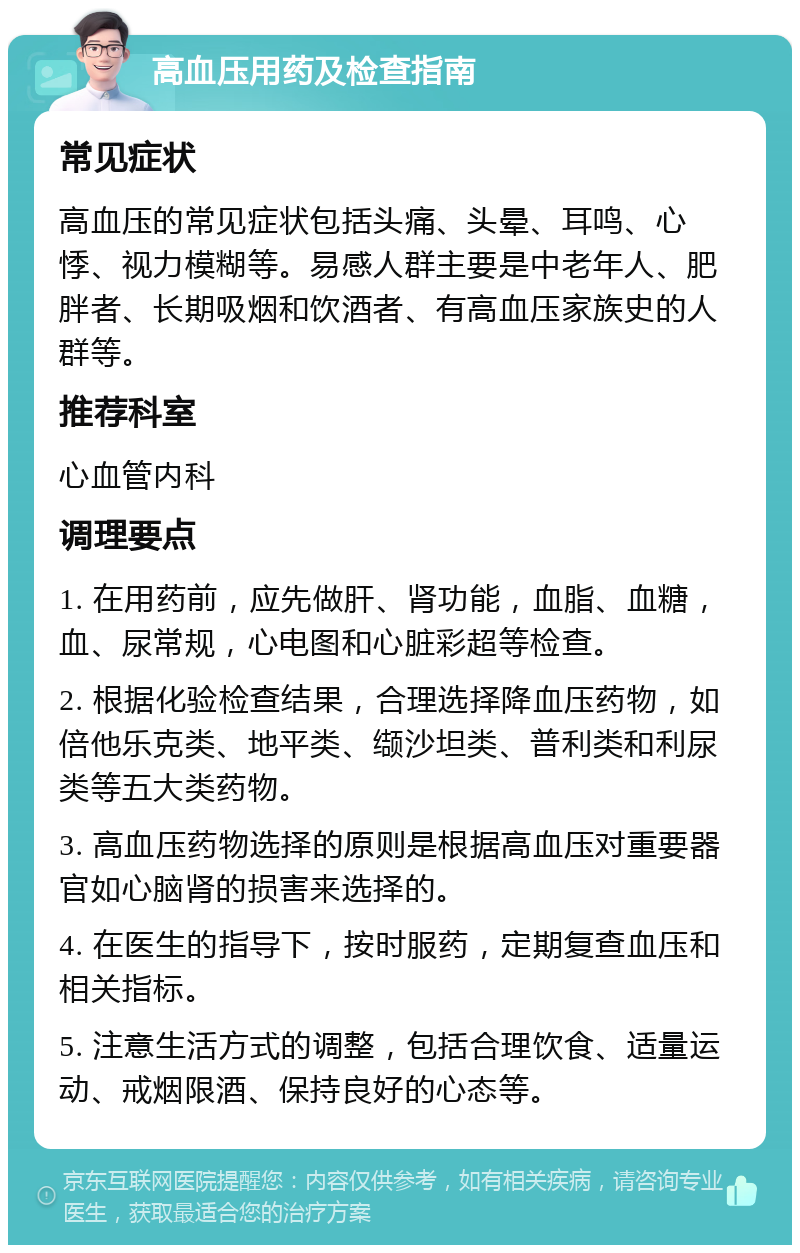 高血压用药及检查指南 常见症状 高血压的常见症状包括头痛、头晕、耳鸣、心悸、视力模糊等。易感人群主要是中老年人、肥胖者、长期吸烟和饮酒者、有高血压家族史的人群等。 推荐科室 心血管内科 调理要点 1. 在用药前，应先做肝、肾功能，血脂、血糖，血、尿常规，心电图和心脏彩超等检查。 2. 根据化验检查结果，合理选择降血压药物，如倍他乐克类、地平类、缬沙坦类、普利类和利尿类等五大类药物。 3. 高血压药物选择的原则是根据高血压对重要器官如心脑肾的损害来选择的。 4. 在医生的指导下，按时服药，定期复查血压和相关指标。 5. 注意生活方式的调整，包括合理饮食、适量运动、戒烟限酒、保持良好的心态等。