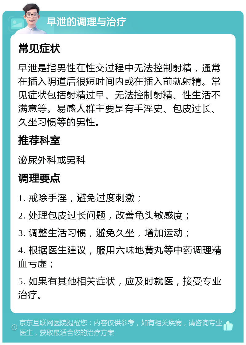 早泄的调理与治疗 常见症状 早泄是指男性在性交过程中无法控制射精，通常在插入阴道后很短时间内或在插入前就射精。常见症状包括射精过早、无法控制射精、性生活不满意等。易感人群主要是有手淫史、包皮过长、久坐习惯等的男性。 推荐科室 泌尿外科或男科 调理要点 1. 戒除手淫，避免过度刺激； 2. 处理包皮过长问题，改善龟头敏感度； 3. 调整生活习惯，避免久坐，增加运动； 4. 根据医生建议，服用六味地黄丸等中药调理精血亏虚； 5. 如果有其他相关症状，应及时就医，接受专业治疗。