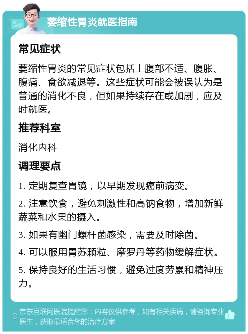 萎缩性胃炎就医指南 常见症状 萎缩性胃炎的常见症状包括上腹部不适、腹胀、腹痛、食欲减退等。这些症状可能会被误认为是普通的消化不良，但如果持续存在或加剧，应及时就医。 推荐科室 消化内科 调理要点 1. 定期复查胃镜，以早期发现癌前病变。 2. 注意饮食，避免刺激性和高钠食物，增加新鲜蔬菜和水果的摄入。 3. 如果有幽门螺杆菌感染，需要及时除菌。 4. 可以服用胃苏颗粒、摩罗丹等药物缓解症状。 5. 保持良好的生活习惯，避免过度劳累和精神压力。