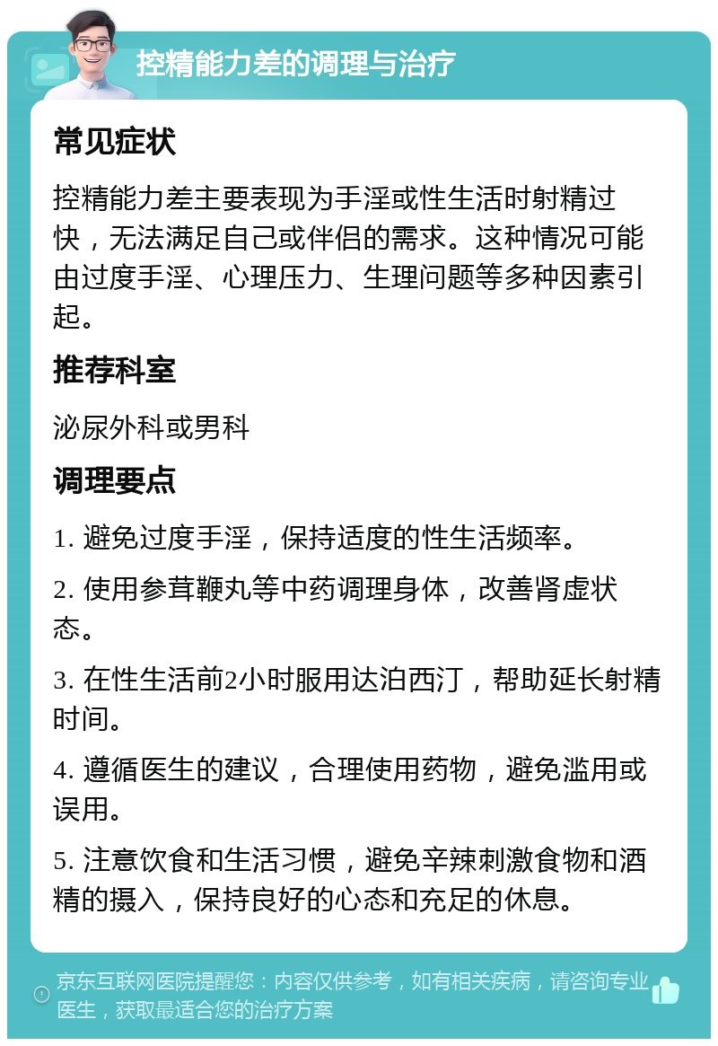 控精能力差的调理与治疗 常见症状 控精能力差主要表现为手淫或性生活时射精过快，无法满足自己或伴侣的需求。这种情况可能由过度手淫、心理压力、生理问题等多种因素引起。 推荐科室 泌尿外科或男科 调理要点 1. 避免过度手淫，保持适度的性生活频率。 2. 使用参茸鞭丸等中药调理身体，改善肾虚状态。 3. 在性生活前2小时服用达泊西汀，帮助延长射精时间。 4. 遵循医生的建议，合理使用药物，避免滥用或误用。 5. 注意饮食和生活习惯，避免辛辣刺激食物和酒精的摄入，保持良好的心态和充足的休息。