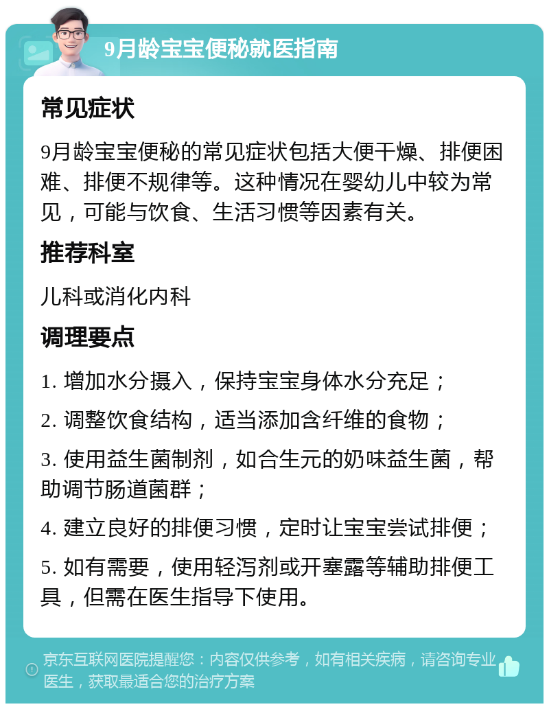 9月龄宝宝便秘就医指南 常见症状 9月龄宝宝便秘的常见症状包括大便干燥、排便困难、排便不规律等。这种情况在婴幼儿中较为常见，可能与饮食、生活习惯等因素有关。 推荐科室 儿科或消化内科 调理要点 1. 增加水分摄入，保持宝宝身体水分充足； 2. 调整饮食结构，适当添加含纤维的食物； 3. 使用益生菌制剂，如合生元的奶味益生菌，帮助调节肠道菌群； 4. 建立良好的排便习惯，定时让宝宝尝试排便； 5. 如有需要，使用轻泻剂或开塞露等辅助排便工具，但需在医生指导下使用。