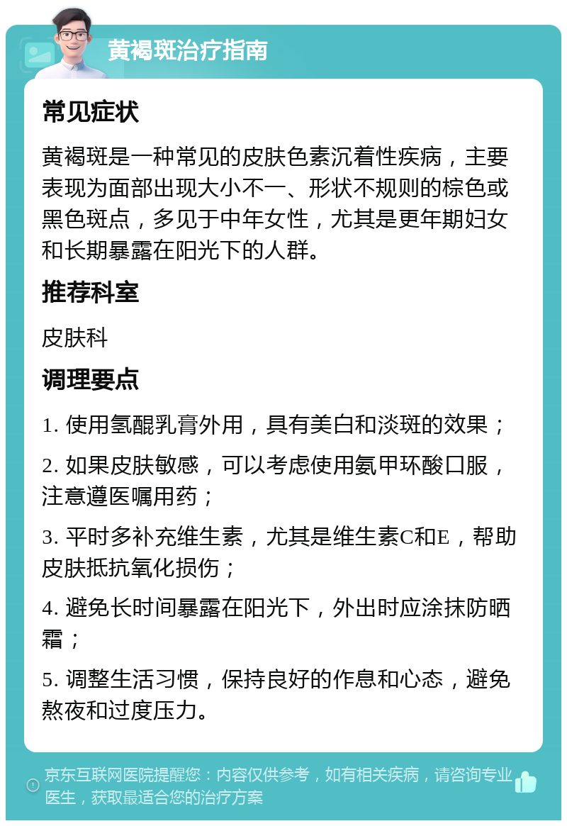 黄褐斑治疗指南 常见症状 黄褐斑是一种常见的皮肤色素沉着性疾病，主要表现为面部出现大小不一、形状不规则的棕色或黑色斑点，多见于中年女性，尤其是更年期妇女和长期暴露在阳光下的人群。 推荐科室 皮肤科 调理要点 1. 使用氢醌乳膏外用，具有美白和淡斑的效果； 2. 如果皮肤敏感，可以考虑使用氨甲环酸口服，注意遵医嘱用药； 3. 平时多补充维生素，尤其是维生素C和E，帮助皮肤抵抗氧化损伤； 4. 避免长时间暴露在阳光下，外出时应涂抹防晒霜； 5. 调整生活习惯，保持良好的作息和心态，避免熬夜和过度压力。