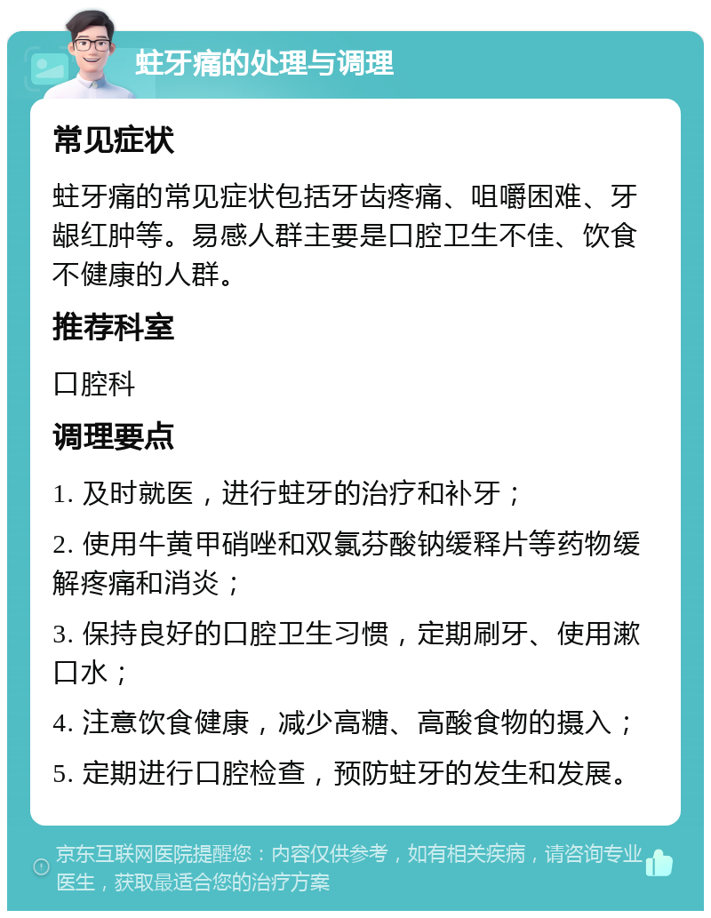 蛀牙痛的处理与调理 常见症状 蛀牙痛的常见症状包括牙齿疼痛、咀嚼困难、牙龈红肿等。易感人群主要是口腔卫生不佳、饮食不健康的人群。 推荐科室 口腔科 调理要点 1. 及时就医，进行蛀牙的治疗和补牙； 2. 使用牛黄甲硝唑和双氯芬酸钠缓释片等药物缓解疼痛和消炎； 3. 保持良好的口腔卫生习惯，定期刷牙、使用漱口水； 4. 注意饮食健康，减少高糖、高酸食物的摄入； 5. 定期进行口腔检查，预防蛀牙的发生和发展。