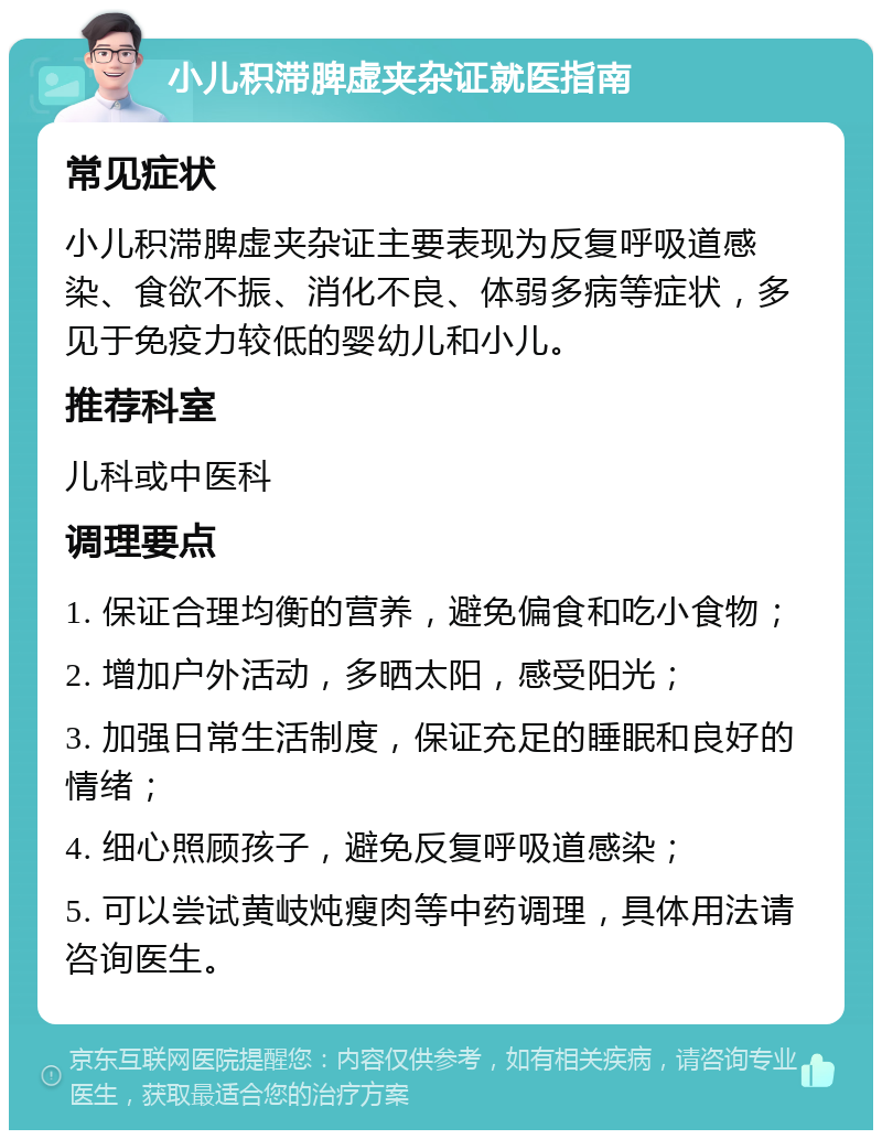 小儿积滞脾虚夹杂证就医指南 常见症状 小儿积滞脾虚夹杂证主要表现为反复呼吸道感染、食欲不振、消化不良、体弱多病等症状，多见于免疫力较低的婴幼儿和小儿。 推荐科室 儿科或中医科 调理要点 1. 保证合理均衡的营养，避免偏食和吃小食物； 2. 增加户外活动，多晒太阳，感受阳光； 3. 加强日常生活制度，保证充足的睡眠和良好的情绪； 4. 细心照顾孩子，避免反复呼吸道感染； 5. 可以尝试黄岐炖瘦肉等中药调理，具体用法请咨询医生。