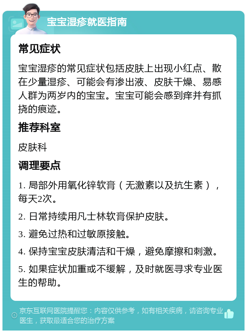 宝宝湿疹就医指南 常见症状 宝宝湿疹的常见症状包括皮肤上出现小红点、散在少量湿疹、可能会有渗出液、皮肤干燥、易感人群为两岁内的宝宝。宝宝可能会感到痒并有抓挠的痕迹。 推荐科室 皮肤科 调理要点 1. 局部外用氧化锌软膏（无激素以及抗生素），每天2次。 2. 日常持续用凡士林软膏保护皮肤。 3. 避免过热和过敏原接触。 4. 保持宝宝皮肤清洁和干燥，避免摩擦和刺激。 5. 如果症状加重或不缓解，及时就医寻求专业医生的帮助。