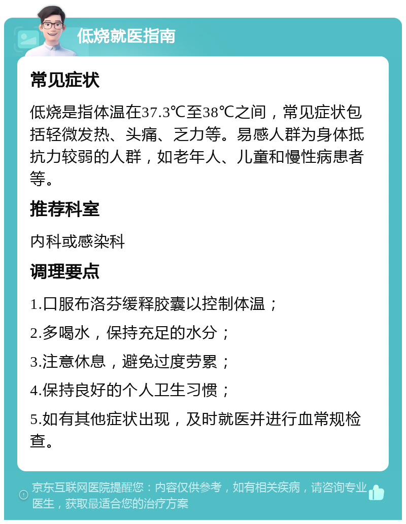 低烧就医指南 常见症状 低烧是指体温在37.3℃至38℃之间，常见症状包括轻微发热、头痛、乏力等。易感人群为身体抵抗力较弱的人群，如老年人、儿童和慢性病患者等。 推荐科室 内科或感染科 调理要点 1.口服布洛芬缓释胶囊以控制体温； 2.多喝水，保持充足的水分； 3.注意休息，避免过度劳累； 4.保持良好的个人卫生习惯； 5.如有其他症状出现，及时就医并进行血常规检查。