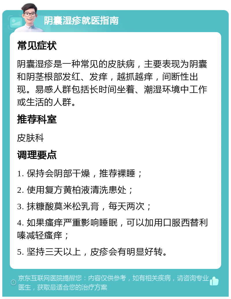 阴囊湿疹就医指南 常见症状 阴囊湿疹是一种常见的皮肤病，主要表现为阴囊和阴茎根部发红、发痒，越抓越痒，间断性出现。易感人群包括长时间坐着、潮湿环境中工作或生活的人群。 推荐科室 皮肤科 调理要点 1. 保持会阴部干燥，推荐裸睡； 2. 使用复方黄柏液清洗患处； 3. 抹糠酸莫米松乳膏，每天两次； 4. 如果瘙痒严重影响睡眠，可以加用口服西替利嗪减轻瘙痒； 5. 坚持三天以上，皮疹会有明显好转。