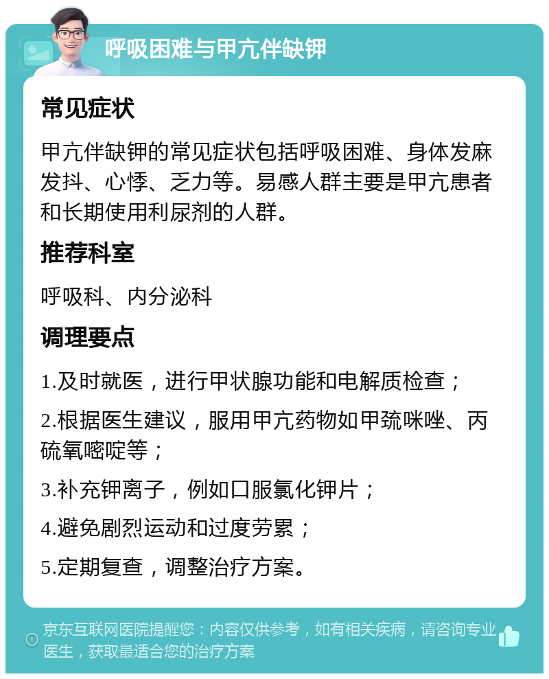 呼吸困难与甲亢伴缺钾 常见症状 甲亢伴缺钾的常见症状包括呼吸困难、身体发麻发抖、心悸、乏力等。易感人群主要是甲亢患者和长期使用利尿剂的人群。 推荐科室 呼吸科、内分泌科 调理要点 1.及时就医，进行甲状腺功能和电解质检查； 2.根据医生建议，服用甲亢药物如甲巯咪唑、丙硫氧嘧啶等； 3.补充钾离子，例如口服氯化钾片； 4.避免剧烈运动和过度劳累； 5.定期复查，调整治疗方案。