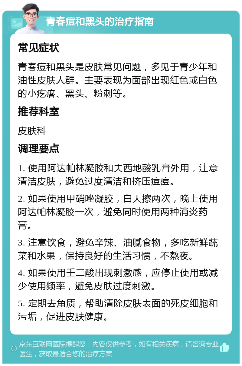 青春痘和黑头的治疗指南 常见症状 青春痘和黑头是皮肤常见问题，多见于青少年和油性皮肤人群。主要表现为面部出现红色或白色的小疙瘩、黑头、粉刺等。 推荐科室 皮肤科 调理要点 1. 使用阿达帕林凝胶和夫西地酸乳膏外用，注意清洁皮肤，避免过度清洁和挤压痘痘。 2. 如果使用甲硝唑凝胶，白天擦两次，晚上使用阿达帕林凝胶一次，避免同时使用两种消炎药膏。 3. 注意饮食，避免辛辣、油腻食物，多吃新鲜蔬菜和水果，保持良好的生活习惯，不熬夜。 4. 如果使用壬二酸出现刺激感，应停止使用或减少使用频率，避免皮肤过度刺激。 5. 定期去角质，帮助清除皮肤表面的死皮细胞和污垢，促进皮肤健康。