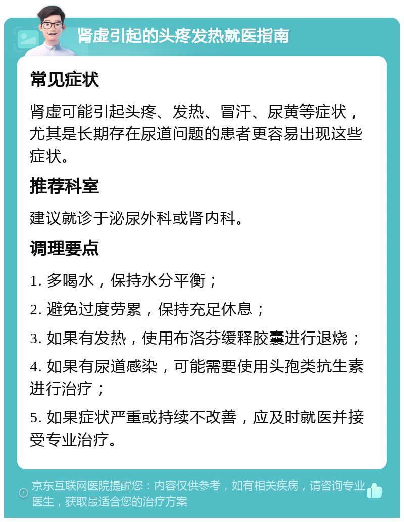 肾虚引起的头疼发热就医指南 常见症状 肾虚可能引起头疼、发热、冒汗、尿黄等症状，尤其是长期存在尿道问题的患者更容易出现这些症状。 推荐科室 建议就诊于泌尿外科或肾内科。 调理要点 1. 多喝水，保持水分平衡； 2. 避免过度劳累，保持充足休息； 3. 如果有发热，使用布洛芬缓释胶囊进行退烧； 4. 如果有尿道感染，可能需要使用头孢类抗生素进行治疗； 5. 如果症状严重或持续不改善，应及时就医并接受专业治疗。