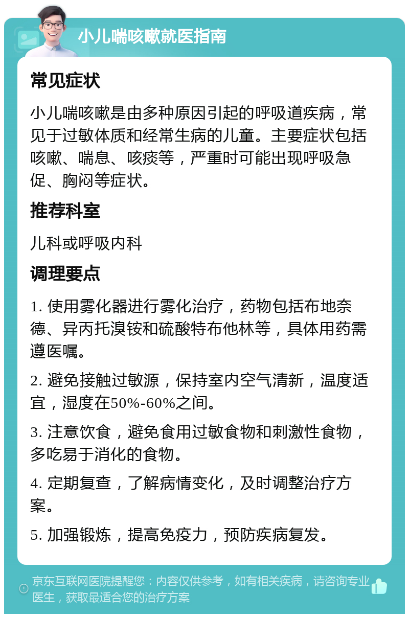 小儿喘咳嗽就医指南 常见症状 小儿喘咳嗽是由多种原因引起的呼吸道疾病，常见于过敏体质和经常生病的儿童。主要症状包括咳嗽、喘息、咳痰等，严重时可能出现呼吸急促、胸闷等症状。 推荐科室 儿科或呼吸内科 调理要点 1. 使用雾化器进行雾化治疗，药物包括布地奈德、异丙托溴铵和硫酸特布他林等，具体用药需遵医嘱。 2. 避免接触过敏源，保持室内空气清新，温度适宜，湿度在50%-60%之间。 3. 注意饮食，避免食用过敏食物和刺激性食物，多吃易于消化的食物。 4. 定期复查，了解病情变化，及时调整治疗方案。 5. 加强锻炼，提高免疫力，预防疾病复发。