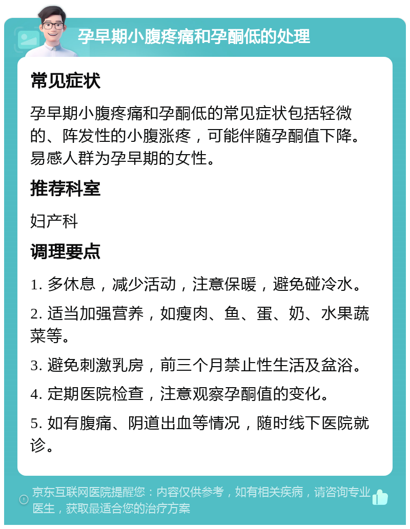 孕早期小腹疼痛和孕酮低的处理 常见症状 孕早期小腹疼痛和孕酮低的常见症状包括轻微的、阵发性的小腹涨疼，可能伴随孕酮值下降。易感人群为孕早期的女性。 推荐科室 妇产科 调理要点 1. 多休息，减少活动，注意保暖，避免碰冷水。 2. 适当加强营养，如瘦肉、鱼、蛋、奶、水果蔬菜等。 3. 避免刺激乳房，前三个月禁止性生活及盆浴。 4. 定期医院检查，注意观察孕酮值的变化。 5. 如有腹痛、阴道出血等情况，随时线下医院就诊。