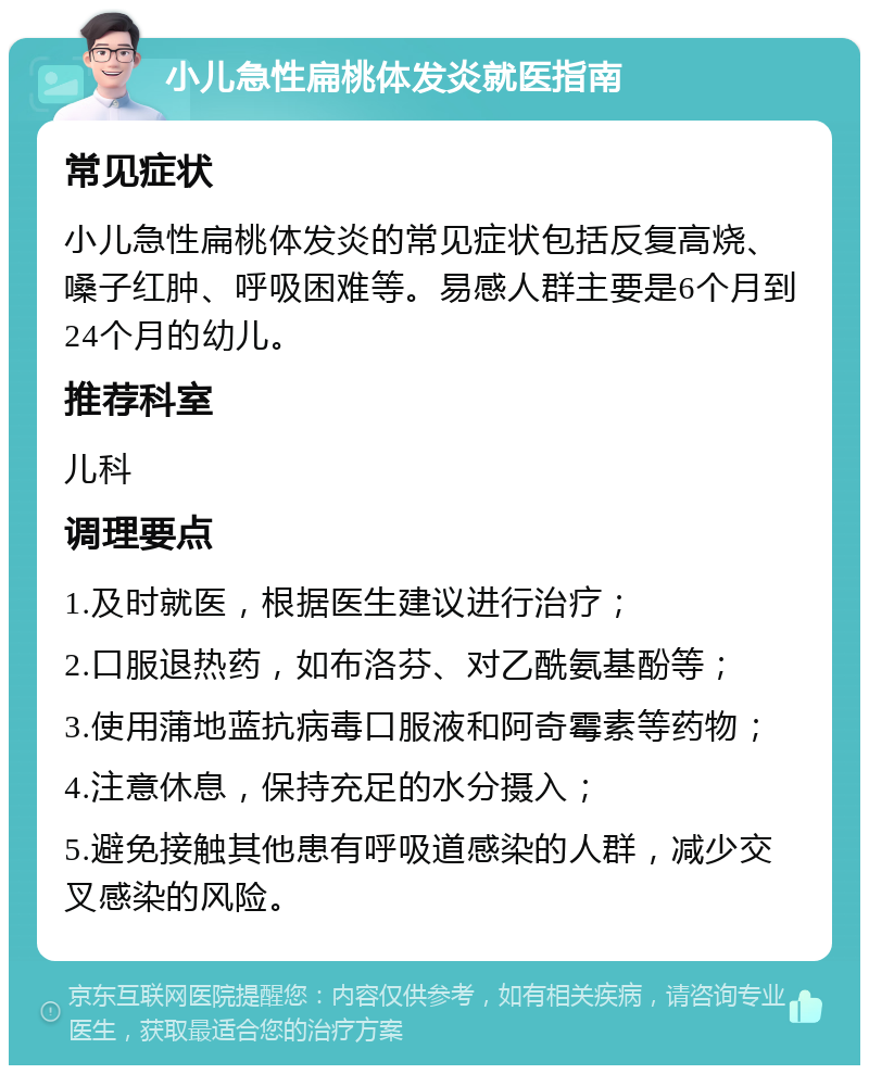 小儿急性扁桃体发炎就医指南 常见症状 小儿急性扁桃体发炎的常见症状包括反复高烧、嗓子红肿、呼吸困难等。易感人群主要是6个月到24个月的幼儿。 推荐科室 儿科 调理要点 1.及时就医，根据医生建议进行治疗； 2.口服退热药，如布洛芬、对乙酰氨基酚等； 3.使用蒲地蓝抗病毒口服液和阿奇霉素等药物； 4.注意休息，保持充足的水分摄入； 5.避免接触其他患有呼吸道感染的人群，减少交叉感染的风险。