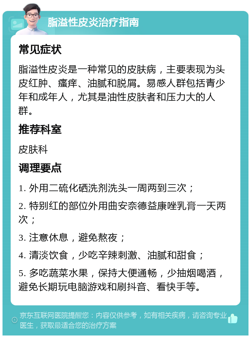 脂溢性皮炎治疗指南 常见症状 脂溢性皮炎是一种常见的皮肤病，主要表现为头皮红肿、瘙痒、油腻和脱屑。易感人群包括青少年和成年人，尤其是油性皮肤者和压力大的人群。 推荐科室 皮肤科 调理要点 1. 外用二硫化硒洗剂洗头一周两到三次； 2. 特别红的部位外用曲安奈德益康唑乳膏一天两次； 3. 注意休息，避免熬夜； 4. 清淡饮食，少吃辛辣刺激、油腻和甜食； 5. 多吃蔬菜水果，保持大便通畅，少抽烟喝酒，避免长期玩电脑游戏和刷抖音、看快手等。