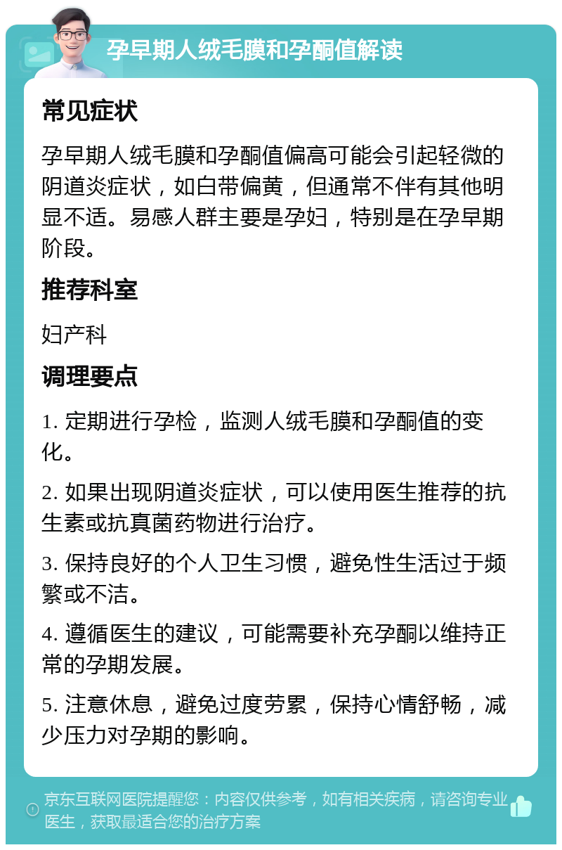 孕早期人绒毛膜和孕酮值解读 常见症状 孕早期人绒毛膜和孕酮值偏高可能会引起轻微的阴道炎症状，如白带偏黄，但通常不伴有其他明显不适。易感人群主要是孕妇，特别是在孕早期阶段。 推荐科室 妇产科 调理要点 1. 定期进行孕检，监测人绒毛膜和孕酮值的变化。 2. 如果出现阴道炎症状，可以使用医生推荐的抗生素或抗真菌药物进行治疗。 3. 保持良好的个人卫生习惯，避免性生活过于频繁或不洁。 4. 遵循医生的建议，可能需要补充孕酮以维持正常的孕期发展。 5. 注意休息，避免过度劳累，保持心情舒畅，减少压力对孕期的影响。