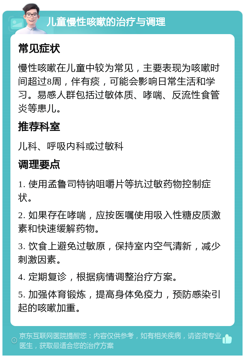 儿童慢性咳嗽的治疗与调理 常见症状 慢性咳嗽在儿童中较为常见，主要表现为咳嗽时间超过8周，伴有痰，可能会影响日常生活和学习。易感人群包括过敏体质、哮喘、反流性食管炎等患儿。 推荐科室 儿科、呼吸内科或过敏科 调理要点 1. 使用孟鲁司特钠咀嚼片等抗过敏药物控制症状。 2. 如果存在哮喘，应按医嘱使用吸入性糖皮质激素和快速缓解药物。 3. 饮食上避免过敏原，保持室内空气清新，减少刺激因素。 4. 定期复诊，根据病情调整治疗方案。 5. 加强体育锻炼，提高身体免疫力，预防感染引起的咳嗽加重。