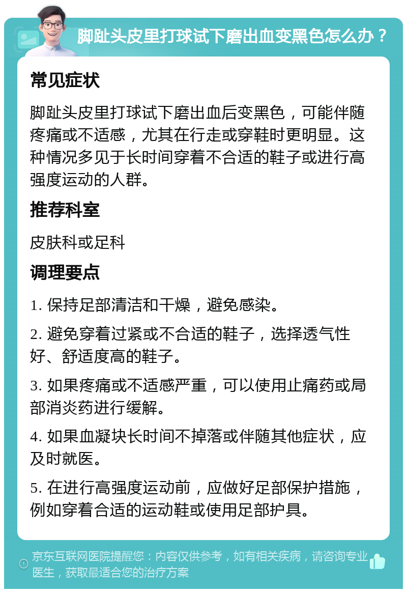 脚趾头皮里打球试下磨出血变黑色怎么办？ 常见症状 脚趾头皮里打球试下磨出血后变黑色，可能伴随疼痛或不适感，尤其在行走或穿鞋时更明显。这种情况多见于长时间穿着不合适的鞋子或进行高强度运动的人群。 推荐科室 皮肤科或足科 调理要点 1. 保持足部清洁和干燥，避免感染。 2. 避免穿着过紧或不合适的鞋子，选择透气性好、舒适度高的鞋子。 3. 如果疼痛或不适感严重，可以使用止痛药或局部消炎药进行缓解。 4. 如果血凝块长时间不掉落或伴随其他症状，应及时就医。 5. 在进行高强度运动前，应做好足部保护措施，例如穿着合适的运动鞋或使用足部护具。