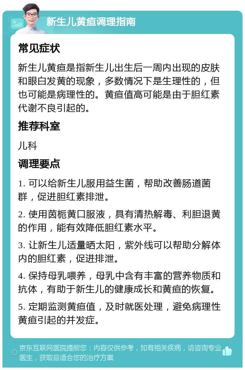 新生儿黄疸调理指南 常见症状 新生儿黄疸是指新生儿出生后一周内出现的皮肤和眼白发黄的现象，多数情况下是生理性的，但也可能是病理性的。黄疸值高可能是由于胆红素代谢不良引起的。 推荐科室 儿科 调理要点 1. 可以给新生儿服用益生菌，帮助改善肠道菌群，促进胆红素排泄。 2. 使用茵栀黄口服液，具有清热解毒、利胆退黄的作用，能有效降低胆红素水平。 3. 让新生儿适量晒太阳，紫外线可以帮助分解体内的胆红素，促进排泄。 4. 保持母乳喂养，母乳中含有丰富的营养物质和抗体，有助于新生儿的健康成长和黄疸的恢复。 5. 定期监测黄疸值，及时就医处理，避免病理性黄疸引起的并发症。