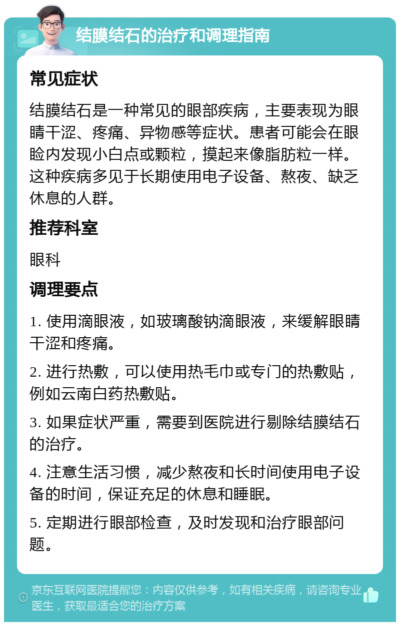 结膜结石的治疗和调理指南 常见症状 结膜结石是一种常见的眼部疾病，主要表现为眼睛干涩、疼痛、异物感等症状。患者可能会在眼睑内发现小白点或颗粒，摸起来像脂肪粒一样。这种疾病多见于长期使用电子设备、熬夜、缺乏休息的人群。 推荐科室 眼科 调理要点 1. 使用滴眼液，如玻璃酸钠滴眼液，来缓解眼睛干涩和疼痛。 2. 进行热敷，可以使用热毛巾或专门的热敷贴，例如云南白药热敷贴。 3. 如果症状严重，需要到医院进行剔除结膜结石的治疗。 4. 注意生活习惯，减少熬夜和长时间使用电子设备的时间，保证充足的休息和睡眠。 5. 定期进行眼部检查，及时发现和治疗眼部问题。