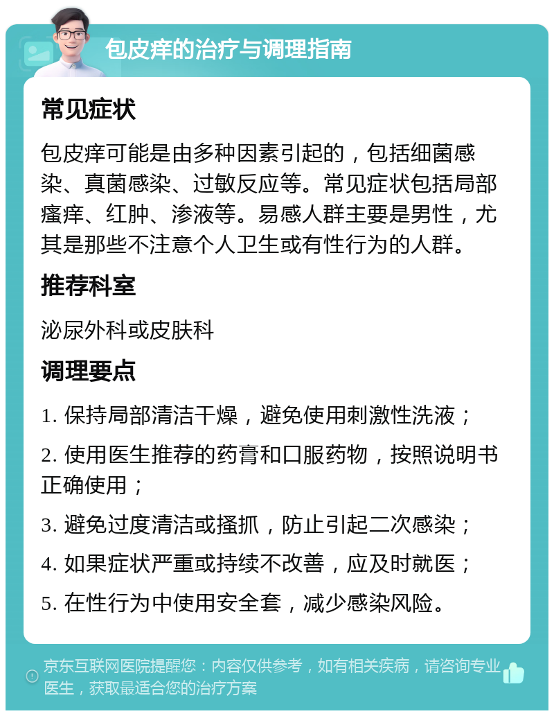 包皮痒的治疗与调理指南 常见症状 包皮痒可能是由多种因素引起的，包括细菌感染、真菌感染、过敏反应等。常见症状包括局部瘙痒、红肿、渗液等。易感人群主要是男性，尤其是那些不注意个人卫生或有性行为的人群。 推荐科室 泌尿外科或皮肤科 调理要点 1. 保持局部清洁干燥，避免使用刺激性洗液； 2. 使用医生推荐的药膏和口服药物，按照说明书正确使用； 3. 避免过度清洁或搔抓，防止引起二次感染； 4. 如果症状严重或持续不改善，应及时就医； 5. 在性行为中使用安全套，减少感染风险。