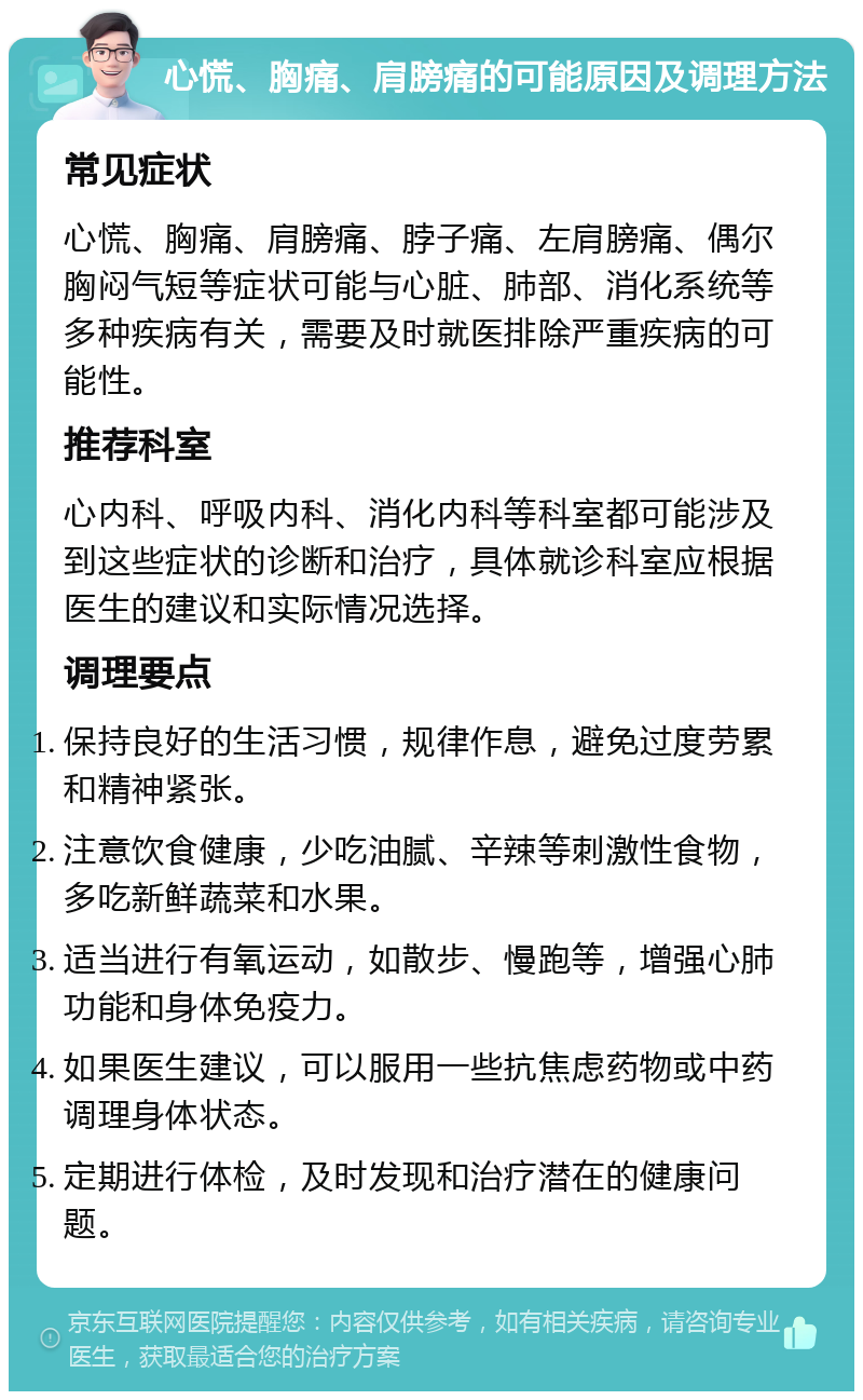 心慌、胸痛、肩膀痛的可能原因及调理方法 常见症状 心慌、胸痛、肩膀痛、脖子痛、左肩膀痛、偶尔胸闷气短等症状可能与心脏、肺部、消化系统等多种疾病有关，需要及时就医排除严重疾病的可能性。 推荐科室 心内科、呼吸内科、消化内科等科室都可能涉及到这些症状的诊断和治疗，具体就诊科室应根据医生的建议和实际情况选择。 调理要点 保持良好的生活习惯，规律作息，避免过度劳累和精神紧张。 注意饮食健康，少吃油腻、辛辣等刺激性食物，多吃新鲜蔬菜和水果。 适当进行有氧运动，如散步、慢跑等，增强心肺功能和身体免疫力。 如果医生建议，可以服用一些抗焦虑药物或中药调理身体状态。 定期进行体检，及时发现和治疗潜在的健康问题。