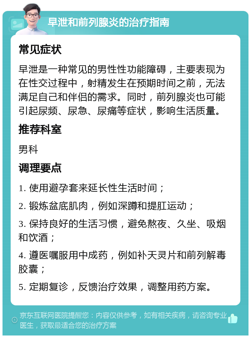 早泄和前列腺炎的治疗指南 常见症状 早泄是一种常见的男性性功能障碍，主要表现为在性交过程中，射精发生在预期时间之前，无法满足自己和伴侣的需求。同时，前列腺炎也可能引起尿频、尿急、尿痛等症状，影响生活质量。 推荐科室 男科 调理要点 1. 使用避孕套来延长性生活时间； 2. 锻炼盆底肌肉，例如深蹲和提肛运动； 3. 保持良好的生活习惯，避免熬夜、久坐、吸烟和饮酒； 4. 遵医嘱服用中成药，例如补天灵片和前列解毒胶囊； 5. 定期复诊，反馈治疗效果，调整用药方案。