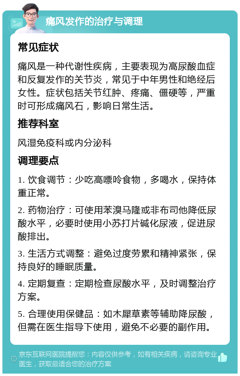 痛风发作的治疗与调理 常见症状 痛风是一种代谢性疾病，主要表现为高尿酸血症和反复发作的关节炎，常见于中年男性和绝经后女性。症状包括关节红肿、疼痛、僵硬等，严重时可形成痛风石，影响日常生活。 推荐科室 风湿免疫科或内分泌科 调理要点 1. 饮食调节：少吃高嘌呤食物，多喝水，保持体重正常。 2. 药物治疗：可使用苯溴马隆或非布司他降低尿酸水平，必要时使用小苏打片碱化尿液，促进尿酸排出。 3. 生活方式调整：避免过度劳累和精神紧张，保持良好的睡眠质量。 4. 定期复查：定期检查尿酸水平，及时调整治疗方案。 5. 合理使用保健品：如木犀草素等辅助降尿酸，但需在医生指导下使用，避免不必要的副作用。