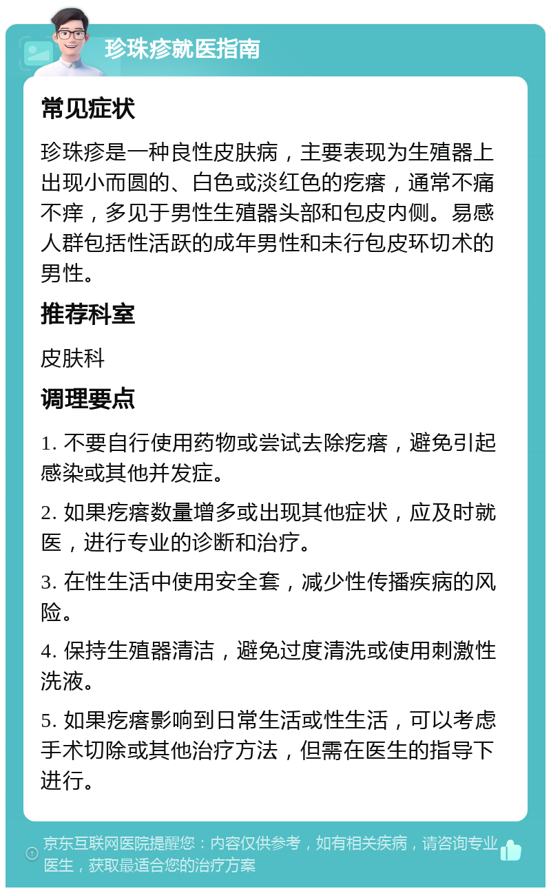 珍珠疹就医指南 常见症状 珍珠疹是一种良性皮肤病，主要表现为生殖器上出现小而圆的、白色或淡红色的疙瘩，通常不痛不痒，多见于男性生殖器头部和包皮内侧。易感人群包括性活跃的成年男性和未行包皮环切术的男性。 推荐科室 皮肤科 调理要点 1. 不要自行使用药物或尝试去除疙瘩，避免引起感染或其他并发症。 2. 如果疙瘩数量增多或出现其他症状，应及时就医，进行专业的诊断和治疗。 3. 在性生活中使用安全套，减少性传播疾病的风险。 4. 保持生殖器清洁，避免过度清洗或使用刺激性洗液。 5. 如果疙瘩影响到日常生活或性生活，可以考虑手术切除或其他治疗方法，但需在医生的指导下进行。