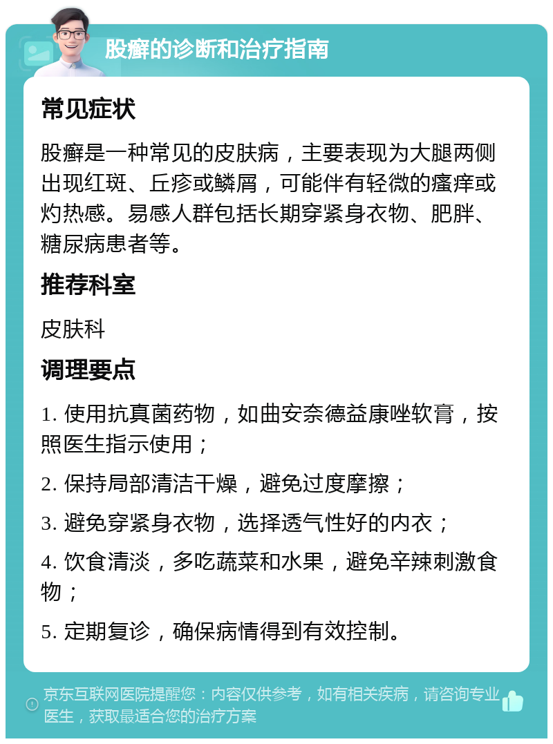 股癣的诊断和治疗指南 常见症状 股癣是一种常见的皮肤病，主要表现为大腿两侧出现红斑、丘疹或鳞屑，可能伴有轻微的瘙痒或灼热感。易感人群包括长期穿紧身衣物、肥胖、糖尿病患者等。 推荐科室 皮肤科 调理要点 1. 使用抗真菌药物，如曲安奈德益康唑软膏，按照医生指示使用； 2. 保持局部清洁干燥，避免过度摩擦； 3. 避免穿紧身衣物，选择透气性好的内衣； 4. 饮食清淡，多吃蔬菜和水果，避免辛辣刺激食物； 5. 定期复诊，确保病情得到有效控制。