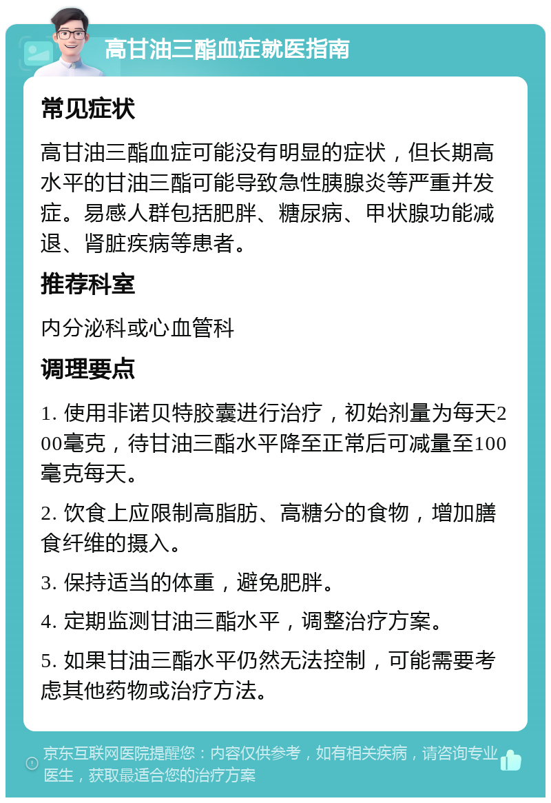 高甘油三酯血症就医指南 常见症状 高甘油三酯血症可能没有明显的症状，但长期高水平的甘油三酯可能导致急性胰腺炎等严重并发症。易感人群包括肥胖、糖尿病、甲状腺功能减退、肾脏疾病等患者。 推荐科室 内分泌科或心血管科 调理要点 1. 使用非诺贝特胶囊进行治疗，初始剂量为每天200毫克，待甘油三酯水平降至正常后可减量至100毫克每天。 2. 饮食上应限制高脂肪、高糖分的食物，增加膳食纤维的摄入。 3. 保持适当的体重，避免肥胖。 4. 定期监测甘油三酯水平，调整治疗方案。 5. 如果甘油三酯水平仍然无法控制，可能需要考虑其他药物或治疗方法。