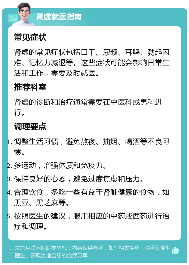 肾虚就医指南 常见症状 肾虚的常见症状包括口干、尿频、耳鸣、勃起困难、记忆力减退等。这些症状可能会影响日常生活和工作，需要及时就医。 推荐科室 肾虚的诊断和治疗通常需要在中医科或男科进行。 调理要点 调整生活习惯，避免熬夜、抽烟、喝酒等不良习惯。 多运动，增强体质和免疫力。 保持良好的心态，避免过度焦虑和压力。 合理饮食，多吃一些有益于肾脏健康的食物，如黑豆、黑芝麻等。 按照医生的建议，服用相应的中药或西药进行治疗和调理。