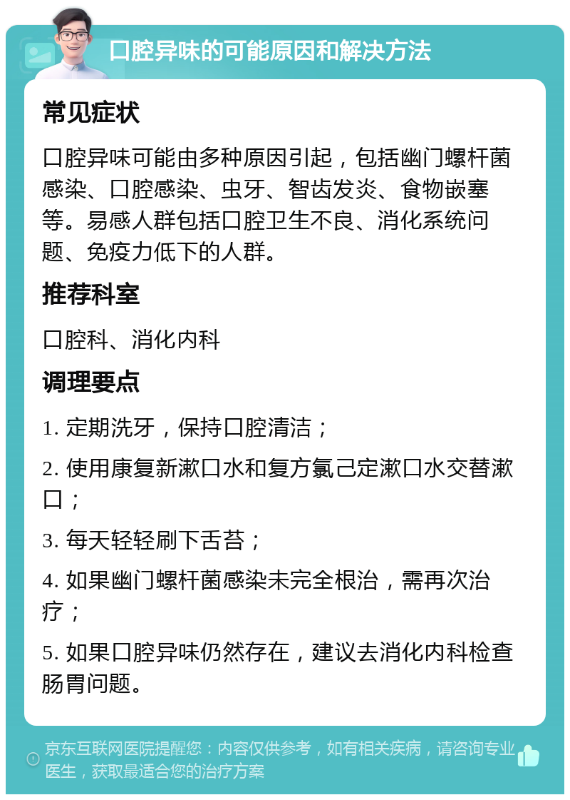 口腔异味的可能原因和解决方法 常见症状 口腔异味可能由多种原因引起，包括幽门螺杆菌感染、口腔感染、虫牙、智齿发炎、食物嵌塞等。易感人群包括口腔卫生不良、消化系统问题、免疫力低下的人群。 推荐科室 口腔科、消化内科 调理要点 1. 定期洗牙，保持口腔清洁； 2. 使用康复新漱口水和复方氯己定漱口水交替漱口； 3. 每天轻轻刷下舌苔； 4. 如果幽门螺杆菌感染未完全根治，需再次治疗； 5. 如果口腔异味仍然存在，建议去消化内科检查肠胃问题。