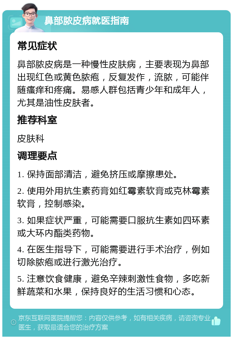 鼻部脓皮病就医指南 常见症状 鼻部脓皮病是一种慢性皮肤病，主要表现为鼻部出现红色或黄色脓疱，反复发作，流脓，可能伴随瘙痒和疼痛。易感人群包括青少年和成年人，尤其是油性皮肤者。 推荐科室 皮肤科 调理要点 1. 保持面部清洁，避免挤压或摩擦患处。 2. 使用外用抗生素药膏如红霉素软膏或克林霉素软膏，控制感染。 3. 如果症状严重，可能需要口服抗生素如四环素或大环内酯类药物。 4. 在医生指导下，可能需要进行手术治疗，例如切除脓疱或进行激光治疗。 5. 注意饮食健康，避免辛辣刺激性食物，多吃新鲜蔬菜和水果，保持良好的生活习惯和心态。