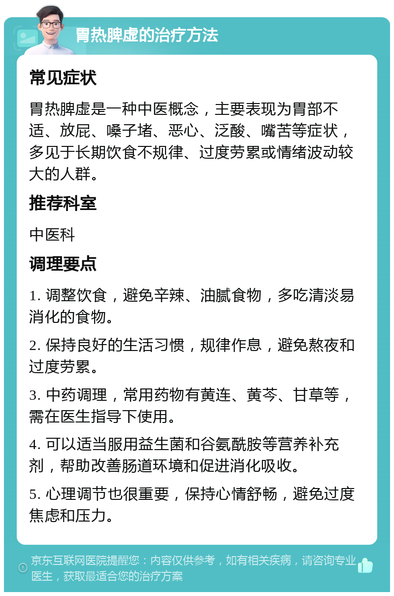 胃热脾虚的治疗方法 常见症状 胃热脾虚是一种中医概念，主要表现为胃部不适、放屁、嗓子堵、恶心、泛酸、嘴苦等症状，多见于长期饮食不规律、过度劳累或情绪波动较大的人群。 推荐科室 中医科 调理要点 1. 调整饮食，避免辛辣、油腻食物，多吃清淡易消化的食物。 2. 保持良好的生活习惯，规律作息，避免熬夜和过度劳累。 3. 中药调理，常用药物有黄连、黄芩、甘草等，需在医生指导下使用。 4. 可以适当服用益生菌和谷氨酰胺等营养补充剂，帮助改善肠道环境和促进消化吸收。 5. 心理调节也很重要，保持心情舒畅，避免过度焦虑和压力。