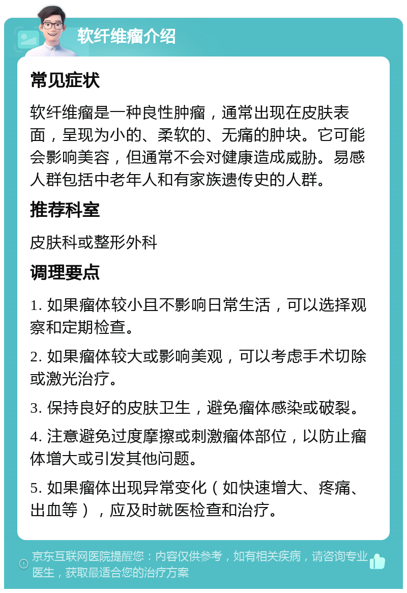 软纤维瘤介绍 常见症状 软纤维瘤是一种良性肿瘤，通常出现在皮肤表面，呈现为小的、柔软的、无痛的肿块。它可能会影响美容，但通常不会对健康造成威胁。易感人群包括中老年人和有家族遗传史的人群。 推荐科室 皮肤科或整形外科 调理要点 1. 如果瘤体较小且不影响日常生活，可以选择观察和定期检查。 2. 如果瘤体较大或影响美观，可以考虑手术切除或激光治疗。 3. 保持良好的皮肤卫生，避免瘤体感染或破裂。 4. 注意避免过度摩擦或刺激瘤体部位，以防止瘤体增大或引发其他问题。 5. 如果瘤体出现异常变化（如快速增大、疼痛、出血等），应及时就医检查和治疗。