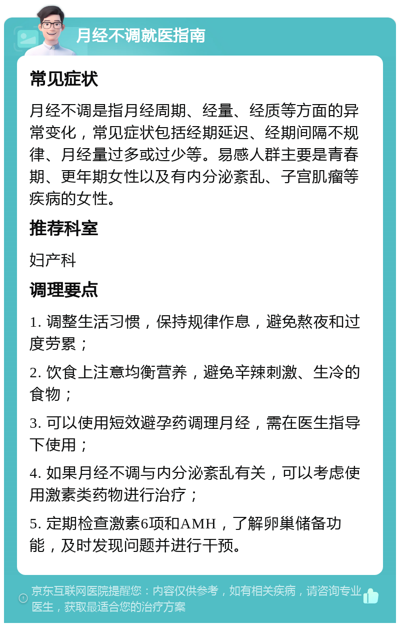 月经不调就医指南 常见症状 月经不调是指月经周期、经量、经质等方面的异常变化，常见症状包括经期延迟、经期间隔不规律、月经量过多或过少等。易感人群主要是青春期、更年期女性以及有内分泌紊乱、子宫肌瘤等疾病的女性。 推荐科室 妇产科 调理要点 1. 调整生活习惯，保持规律作息，避免熬夜和过度劳累； 2. 饮食上注意均衡营养，避免辛辣刺激、生冷的食物； 3. 可以使用短效避孕药调理月经，需在医生指导下使用； 4. 如果月经不调与内分泌紊乱有关，可以考虑使用激素类药物进行治疗； 5. 定期检查激素6项和AMH，了解卵巢储备功能，及时发现问题并进行干预。