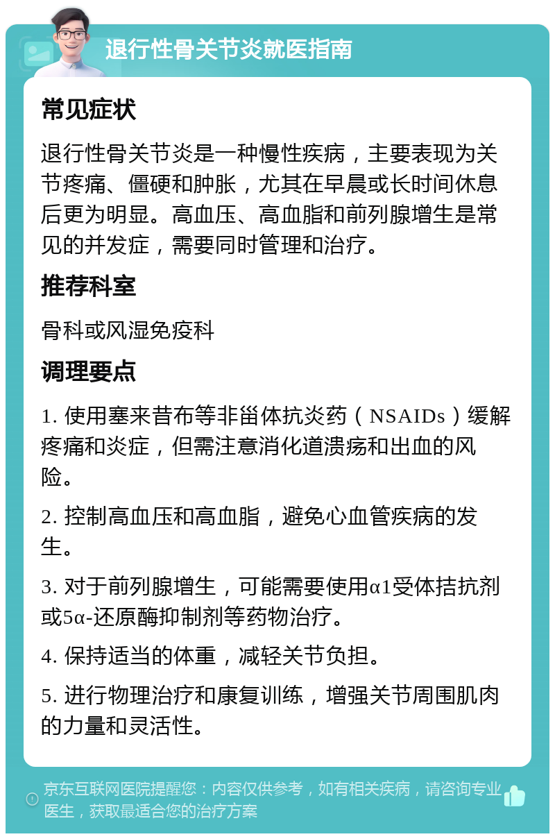 退行性骨关节炎就医指南 常见症状 退行性骨关节炎是一种慢性疾病，主要表现为关节疼痛、僵硬和肿胀，尤其在早晨或长时间休息后更为明显。高血压、高血脂和前列腺增生是常见的并发症，需要同时管理和治疗。 推荐科室 骨科或风湿免疫科 调理要点 1. 使用塞来昔布等非甾体抗炎药（NSAIDs）缓解疼痛和炎症，但需注意消化道溃疡和出血的风险。 2. 控制高血压和高血脂，避免心血管疾病的发生。 3. 对于前列腺增生，可能需要使用α1受体拮抗剂或5α-还原酶抑制剂等药物治疗。 4. 保持适当的体重，减轻关节负担。 5. 进行物理治疗和康复训练，增强关节周围肌肉的力量和灵活性。