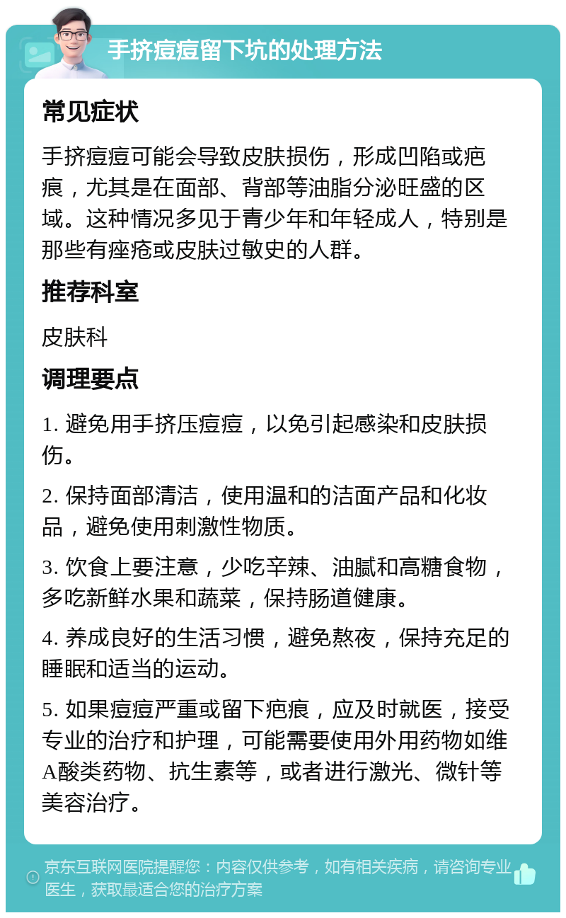 手挤痘痘留下坑的处理方法 常见症状 手挤痘痘可能会导致皮肤损伤，形成凹陷或疤痕，尤其是在面部、背部等油脂分泌旺盛的区域。这种情况多见于青少年和年轻成人，特别是那些有痤疮或皮肤过敏史的人群。 推荐科室 皮肤科 调理要点 1. 避免用手挤压痘痘，以免引起感染和皮肤损伤。 2. 保持面部清洁，使用温和的洁面产品和化妆品，避免使用刺激性物质。 3. 饮食上要注意，少吃辛辣、油腻和高糖食物，多吃新鲜水果和蔬菜，保持肠道健康。 4. 养成良好的生活习惯，避免熬夜，保持充足的睡眠和适当的运动。 5. 如果痘痘严重或留下疤痕，应及时就医，接受专业的治疗和护理，可能需要使用外用药物如维A酸类药物、抗生素等，或者进行激光、微针等美容治疗。