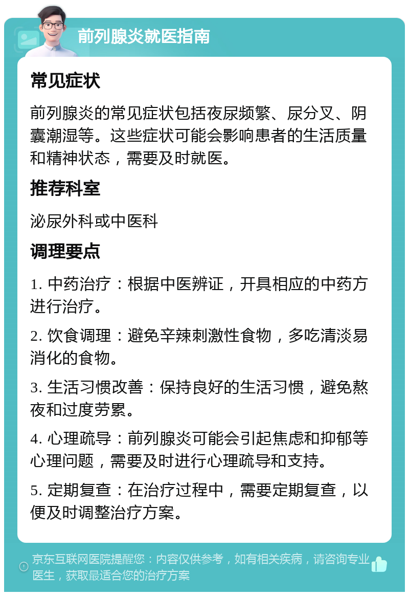 前列腺炎就医指南 常见症状 前列腺炎的常见症状包括夜尿频繁、尿分叉、阴囊潮湿等。这些症状可能会影响患者的生活质量和精神状态，需要及时就医。 推荐科室 泌尿外科或中医科 调理要点 1. 中药治疗：根据中医辨证，开具相应的中药方进行治疗。 2. 饮食调理：避免辛辣刺激性食物，多吃清淡易消化的食物。 3. 生活习惯改善：保持良好的生活习惯，避免熬夜和过度劳累。 4. 心理疏导：前列腺炎可能会引起焦虑和抑郁等心理问题，需要及时进行心理疏导和支持。 5. 定期复查：在治疗过程中，需要定期复查，以便及时调整治疗方案。