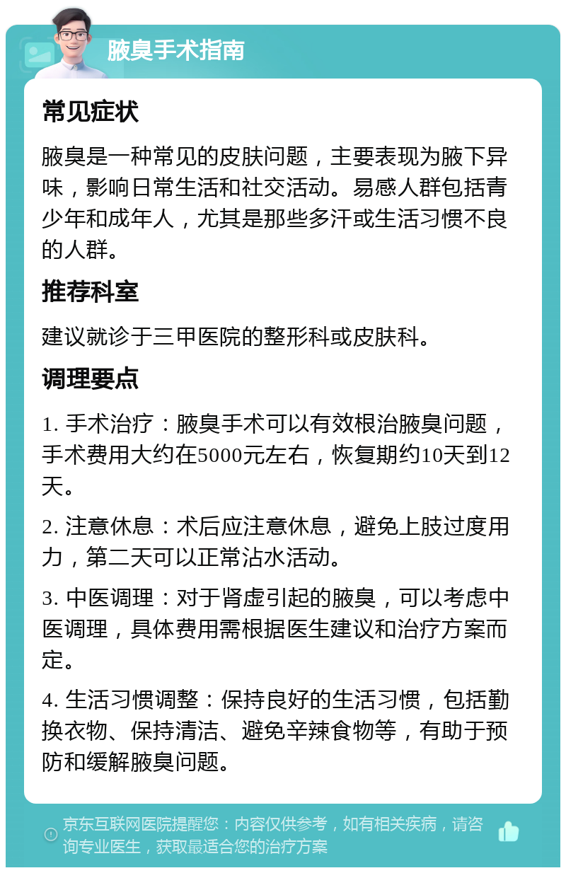 腋臭手术指南 常见症状 腋臭是一种常见的皮肤问题，主要表现为腋下异味，影响日常生活和社交活动。易感人群包括青少年和成年人，尤其是那些多汗或生活习惯不良的人群。 推荐科室 建议就诊于三甲医院的整形科或皮肤科。 调理要点 1. 手术治疗：腋臭手术可以有效根治腋臭问题，手术费用大约在5000元左右，恢复期约10天到12天。 2. 注意休息：术后应注意休息，避免上肢过度用力，第二天可以正常沾水活动。 3. 中医调理：对于肾虚引起的腋臭，可以考虑中医调理，具体费用需根据医生建议和治疗方案而定。 4. 生活习惯调整：保持良好的生活习惯，包括勤换衣物、保持清洁、避免辛辣食物等，有助于预防和缓解腋臭问题。