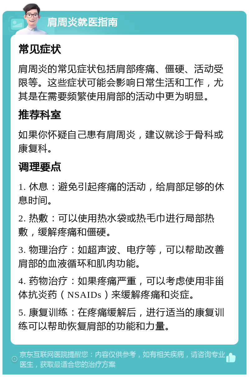 肩周炎就医指南 常见症状 肩周炎的常见症状包括肩部疼痛、僵硬、活动受限等。这些症状可能会影响日常生活和工作，尤其是在需要频繁使用肩部的活动中更为明显。 推荐科室 如果你怀疑自己患有肩周炎，建议就诊于骨科或康复科。 调理要点 1. 休息：避免引起疼痛的活动，给肩部足够的休息时间。 2. 热敷：可以使用热水袋或热毛巾进行局部热敷，缓解疼痛和僵硬。 3. 物理治疗：如超声波、电疗等，可以帮助改善肩部的血液循环和肌肉功能。 4. 药物治疗：如果疼痛严重，可以考虑使用非甾体抗炎药（NSAIDs）来缓解疼痛和炎症。 5. 康复训练：在疼痛缓解后，进行适当的康复训练可以帮助恢复肩部的功能和力量。