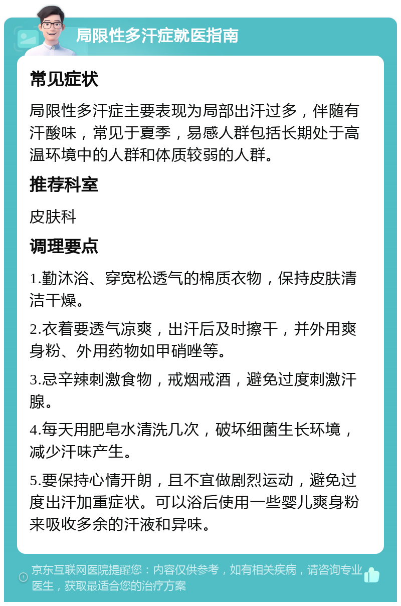 局限性多汗症就医指南 常见症状 局限性多汗症主要表现为局部出汗过多，伴随有汗酸味，常见于夏季，易感人群包括长期处于高温环境中的人群和体质较弱的人群。 推荐科室 皮肤科 调理要点 1.勤沐浴、穿宽松透气的棉质衣物，保持皮肤清洁干燥。 2.衣着要透气凉爽，出汗后及时擦干，并外用爽身粉、外用药物如甲硝唑等。 3.忌辛辣刺激食物，戒烟戒酒，避免过度刺激汗腺。 4.每天用肥皂水清洗几次，破坏细菌生长环境，减少汗味产生。 5.要保持心情开朗，且不宜做剧烈运动，避免过度出汗加重症状。可以浴后使用一些婴儿爽身粉来吸收多余的汗液和异味。