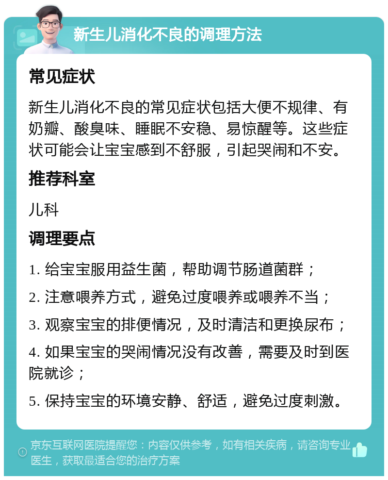 新生儿消化不良的调理方法 常见症状 新生儿消化不良的常见症状包括大便不规律、有奶瓣、酸臭味、睡眠不安稳、易惊醒等。这些症状可能会让宝宝感到不舒服，引起哭闹和不安。 推荐科室 儿科 调理要点 1. 给宝宝服用益生菌，帮助调节肠道菌群； 2. 注意喂养方式，避免过度喂养或喂养不当； 3. 观察宝宝的排便情况，及时清洁和更换尿布； 4. 如果宝宝的哭闹情况没有改善，需要及时到医院就诊； 5. 保持宝宝的环境安静、舒适，避免过度刺激。