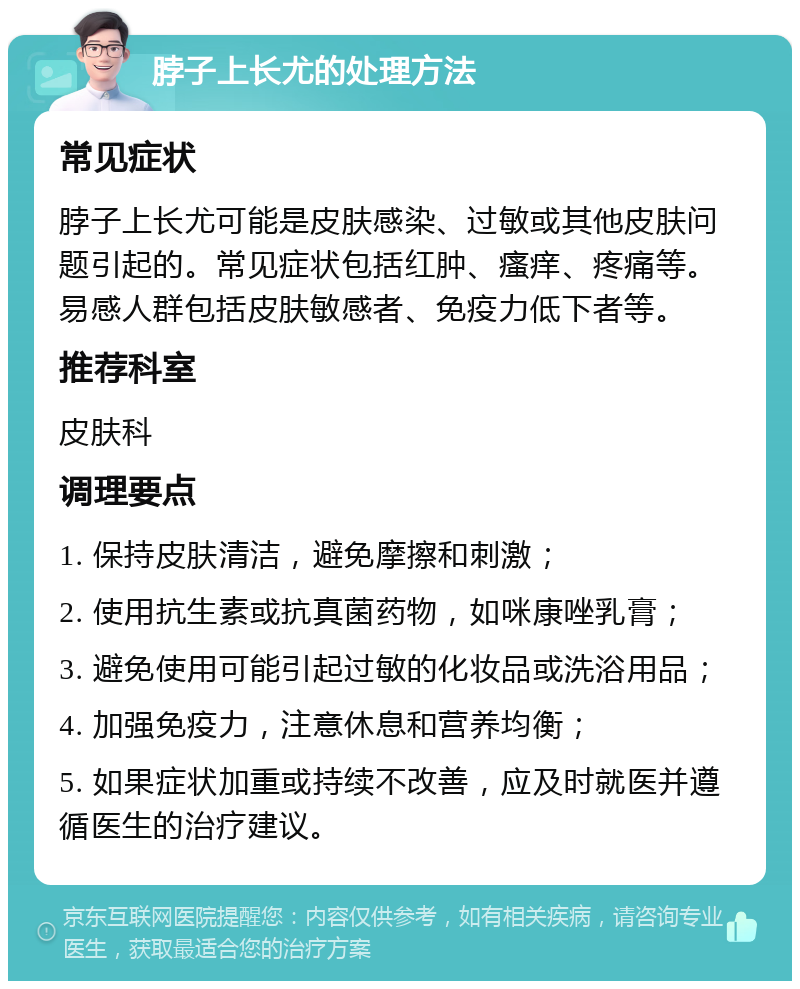 脖子上长尤的处理方法 常见症状 脖子上长尤可能是皮肤感染、过敏或其他皮肤问题引起的。常见症状包括红肿、瘙痒、疼痛等。易感人群包括皮肤敏感者、免疫力低下者等。 推荐科室 皮肤科 调理要点 1. 保持皮肤清洁，避免摩擦和刺激； 2. 使用抗生素或抗真菌药物，如咪康唑乳膏； 3. 避免使用可能引起过敏的化妆品或洗浴用品； 4. 加强免疫力，注意休息和营养均衡； 5. 如果症状加重或持续不改善，应及时就医并遵循医生的治疗建议。