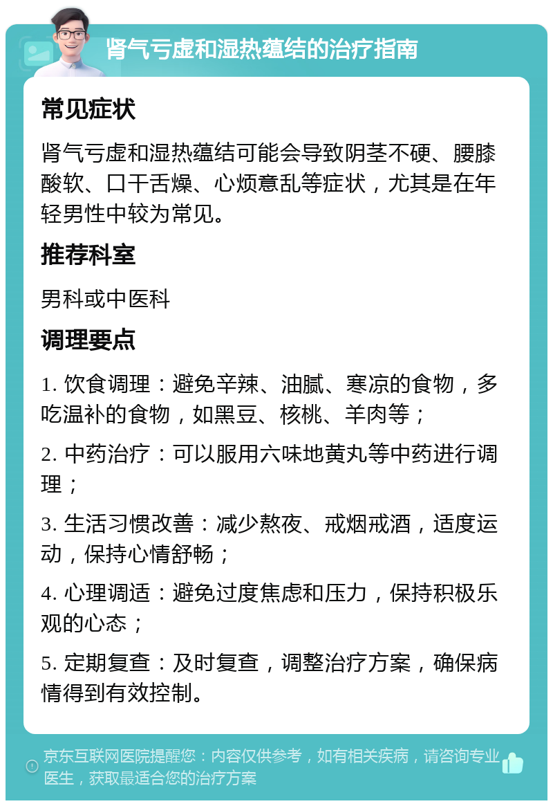 肾气亏虚和湿热蕴结的治疗指南 常见症状 肾气亏虚和湿热蕴结可能会导致阴茎不硬、腰膝酸软、口干舌燥、心烦意乱等症状，尤其是在年轻男性中较为常见。 推荐科室 男科或中医科 调理要点 1. 饮食调理：避免辛辣、油腻、寒凉的食物，多吃温补的食物，如黑豆、核桃、羊肉等； 2. 中药治疗：可以服用六味地黄丸等中药进行调理； 3. 生活习惯改善：减少熬夜、戒烟戒酒，适度运动，保持心情舒畅； 4. 心理调适：避免过度焦虑和压力，保持积极乐观的心态； 5. 定期复查：及时复查，调整治疗方案，确保病情得到有效控制。