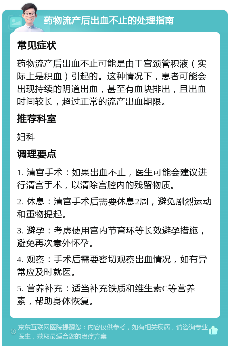 药物流产后出血不止的处理指南 常见症状 药物流产后出血不止可能是由于宫颈管积液（实际上是积血）引起的。这种情况下，患者可能会出现持续的阴道出血，甚至有血块排出，且出血时间较长，超过正常的流产出血期限。 推荐科室 妇科 调理要点 1. 清宫手术：如果出血不止，医生可能会建议进行清宫手术，以清除宫腔内的残留物质。 2. 休息：清宫手术后需要休息2周，避免剧烈运动和重物提起。 3. 避孕：考虑使用宫内节育环等长效避孕措施，避免再次意外怀孕。 4. 观察：手术后需要密切观察出血情况，如有异常应及时就医。 5. 营养补充：适当补充铁质和维生素C等营养素，帮助身体恢复。