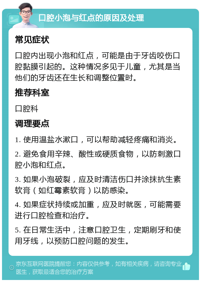 口腔小泡与红点的原因及处理 常见症状 口腔内出现小泡和红点，可能是由于牙齿咬伤口腔黏膜引起的。这种情况多见于儿童，尤其是当他们的牙齿还在生长和调整位置时。 推荐科室 口腔科 调理要点 1. 使用温盐水漱口，可以帮助减轻疼痛和消炎。 2. 避免食用辛辣、酸性或硬质食物，以防刺激口腔小泡和红点。 3. 如果小泡破裂，应及时清洁伤口并涂抹抗生素软膏（如红霉素软膏）以防感染。 4. 如果症状持续或加重，应及时就医，可能需要进行口腔检查和治疗。 5. 在日常生活中，注意口腔卫生，定期刷牙和使用牙线，以预防口腔问题的发生。