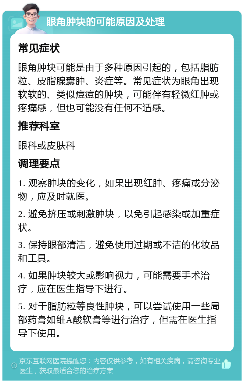 眼角肿块的可能原因及处理 常见症状 眼角肿块可能是由于多种原因引起的，包括脂肪粒、皮脂腺囊肿、炎症等。常见症状为眼角出现软软的、类似痘痘的肿块，可能伴有轻微红肿或疼痛感，但也可能没有任何不适感。 推荐科室 眼科或皮肤科 调理要点 1. 观察肿块的变化，如果出现红肿、疼痛或分泌物，应及时就医。 2. 避免挤压或刺激肿块，以免引起感染或加重症状。 3. 保持眼部清洁，避免使用过期或不洁的化妆品和工具。 4. 如果肿块较大或影响视力，可能需要手术治疗，应在医生指导下进行。 5. 对于脂肪粒等良性肿块，可以尝试使用一些局部药膏如维A酸软膏等进行治疗，但需在医生指导下使用。