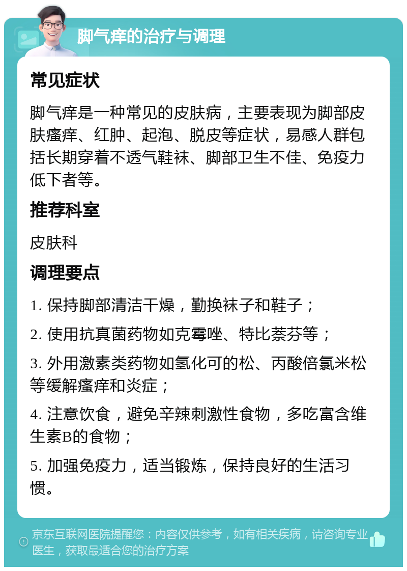 脚气痒的治疗与调理 常见症状 脚气痒是一种常见的皮肤病，主要表现为脚部皮肤瘙痒、红肿、起泡、脱皮等症状，易感人群包括长期穿着不透气鞋袜、脚部卫生不佳、免疫力低下者等。 推荐科室 皮肤科 调理要点 1. 保持脚部清洁干燥，勤换袜子和鞋子； 2. 使用抗真菌药物如克霉唑、特比萘芬等； 3. 外用激素类药物如氢化可的松、丙酸倍氯米松等缓解瘙痒和炎症； 4. 注意饮食，避免辛辣刺激性食物，多吃富含维生素B的食物； 5. 加强免疫力，适当锻炼，保持良好的生活习惯。