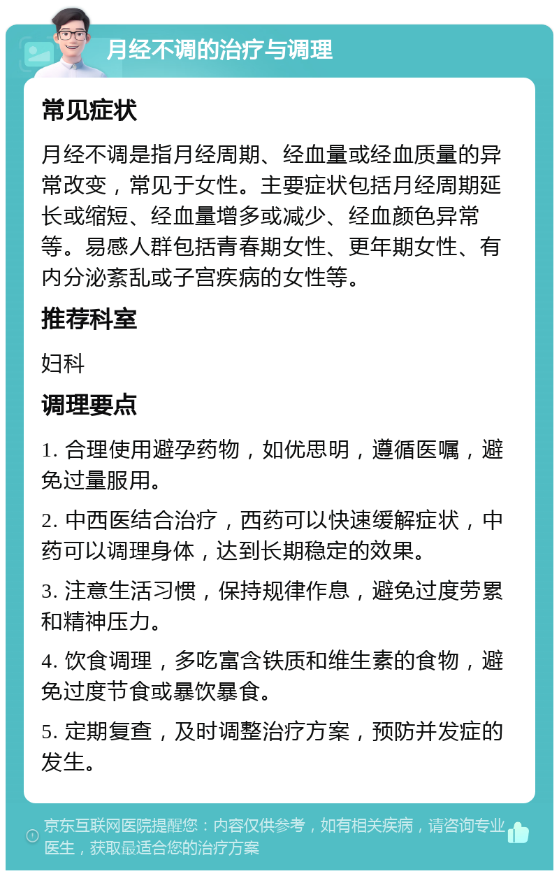 月经不调的治疗与调理 常见症状 月经不调是指月经周期、经血量或经血质量的异常改变，常见于女性。主要症状包括月经周期延长或缩短、经血量增多或减少、经血颜色异常等。易感人群包括青春期女性、更年期女性、有内分泌紊乱或子宫疾病的女性等。 推荐科室 妇科 调理要点 1. 合理使用避孕药物，如优思明，遵循医嘱，避免过量服用。 2. 中西医结合治疗，西药可以快速缓解症状，中药可以调理身体，达到长期稳定的效果。 3. 注意生活习惯，保持规律作息，避免过度劳累和精神压力。 4. 饮食调理，多吃富含铁质和维生素的食物，避免过度节食或暴饮暴食。 5. 定期复查，及时调整治疗方案，预防并发症的发生。